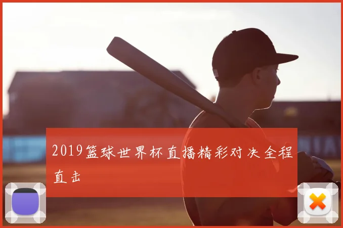 2019篮球世界杯直播精彩对决全程直击