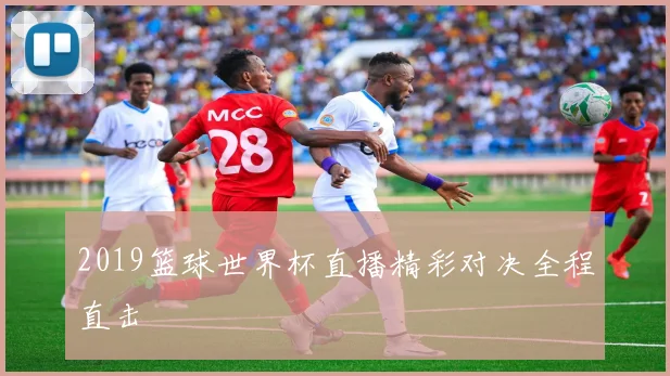 2019篮球世界杯直播精彩对决全程直击