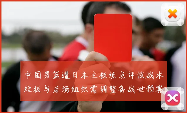 中国男篮遭日本主教练点评技战术短板与后场组织需调整备战世预赛