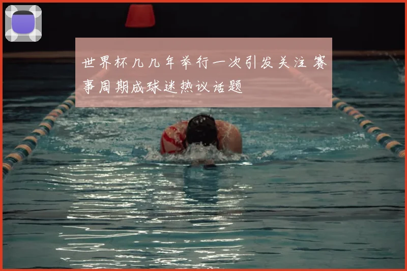 世界杯几几年举行一次引发关注 赛事周期成球迷热议话题