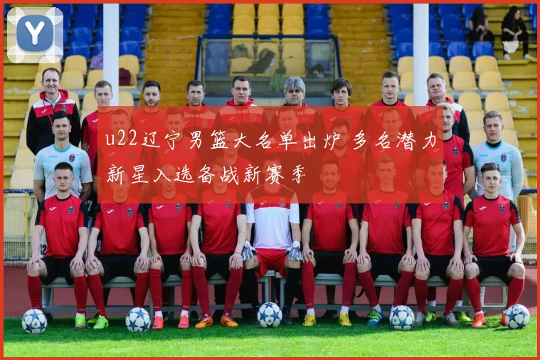 u22辽宁男篮大名单出炉 多名潜力新星入选备战新赛季