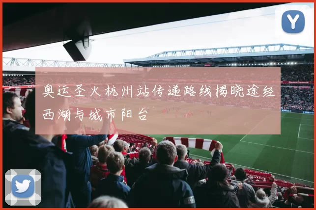 奥运圣火杭州站传递路线揭晓途经西湖与城市阳台