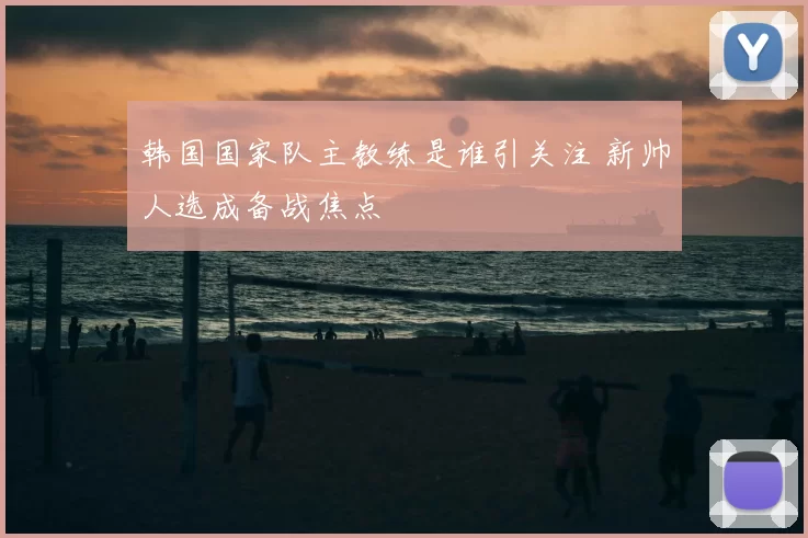 韩国国家队主教练是谁引关注 新帅人选成备战焦点