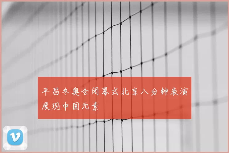 平昌冬奥会闭幕式北京八分钟表演展现中国元素
