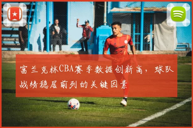 富兰克林CBA赛季数据创新高，球队战绩稳居前列的关键因素