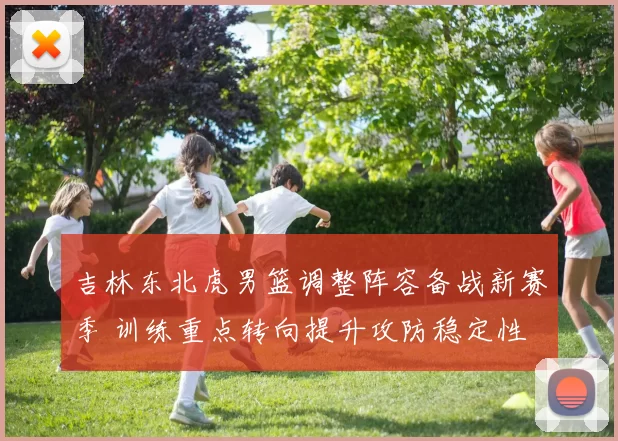 吉林东北虎男篮调整阵容备战新赛季 训练重点转向提升攻防稳定性