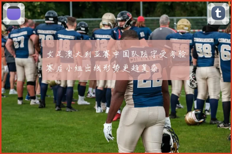 女足澳大利亚赛中国队防守受考验赛后小组出线形势更趋复杂