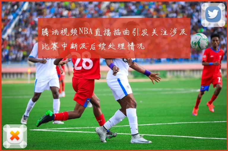腾讯视频NBA直播插曲引发关注涉及比赛中断及后续处理情况