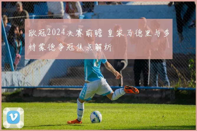欧冠2024决赛前瞻 皇家马德里与多特蒙德争冠焦点解析