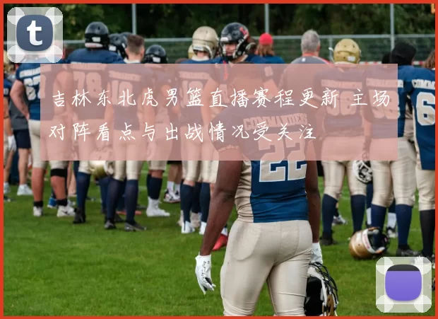 吉林东北虎男篮直播赛程更新 主场对阵看点与出战情况受关注