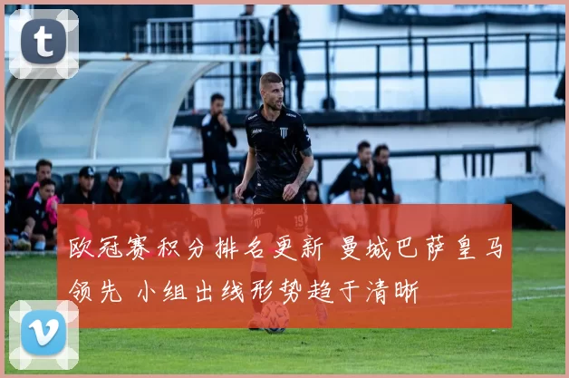 欧冠赛积分排名更新 曼城巴萨皇马领先 小组出线形势趋于清晰