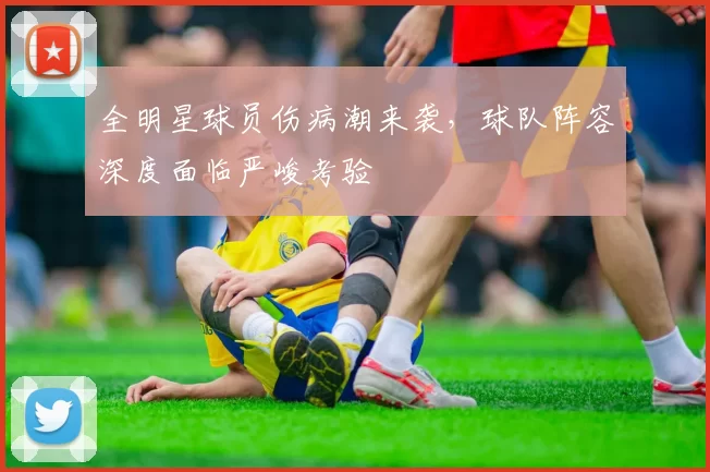 全明星球员伤病潮来袭,球队阵容深度面临严峻考验