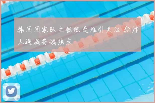 韩国国家队主教练是谁引关注 新帅人选成备战焦点