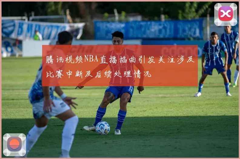 腾讯视频NBA直播插曲引发关注涉及比赛中断及后续处理情况