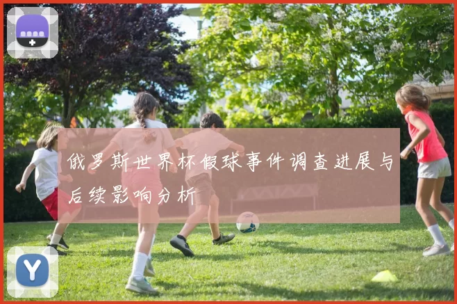 俄罗斯世界杯假球事件调查进展与后续影响分析