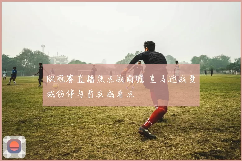 欧冠赛直播焦点战前瞻 皇马迎战曼城伤停与首发成看点