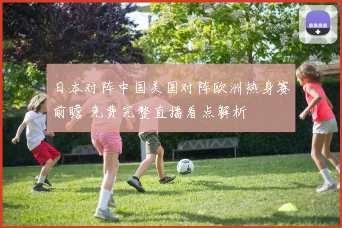 日本对阵中国美国对阵欧洲热身赛前瞻 免费完整直播看点解析
