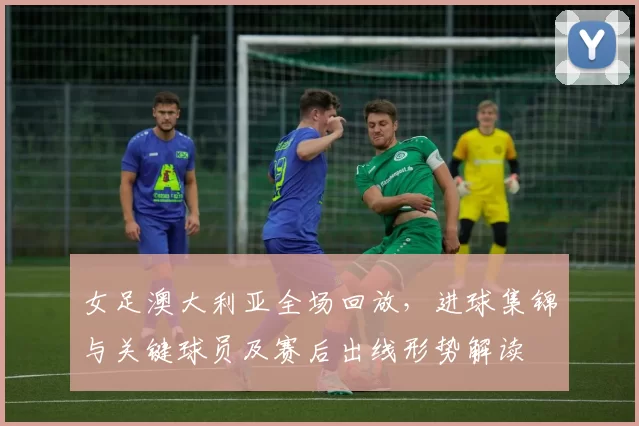 女足澳大利亚全场回放，进球集锦与关键球员及赛后出线形势解读