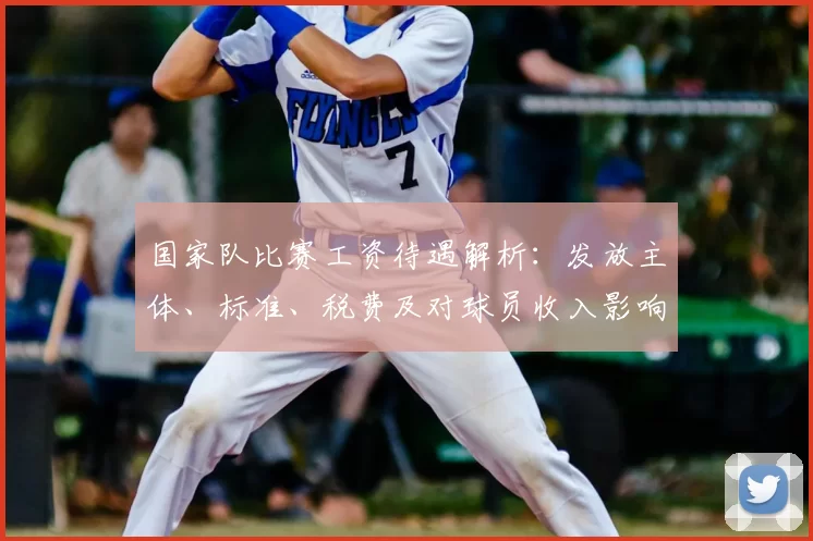 国家队比赛工资待遇解析：发放主体、标准、税费及对球员收入影响
