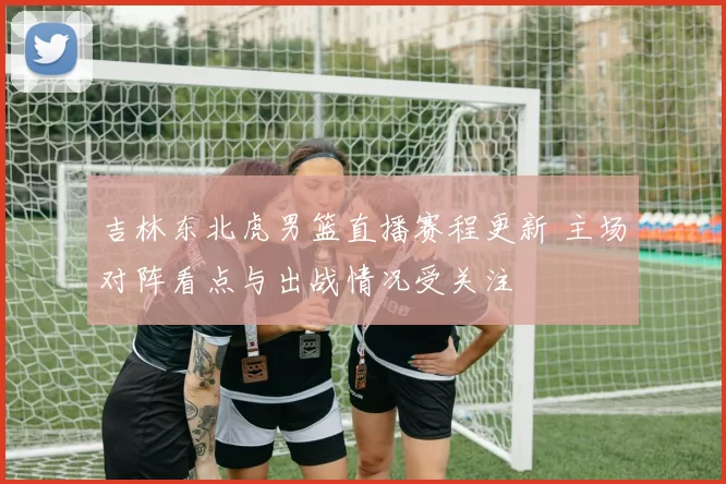 吉林东北虎男篮直播赛程更新 主场对阵看点与出战情况受关注