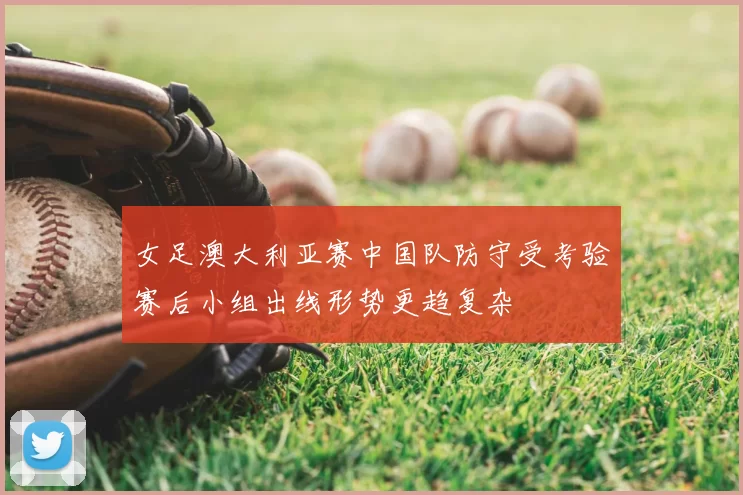 女足澳大利亚赛中国队防守受考验赛后小组出线形势更趋复杂