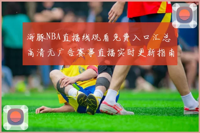 海豚NBA直播线观看免费入口汇总 高清无广告赛事直播实时更新指南