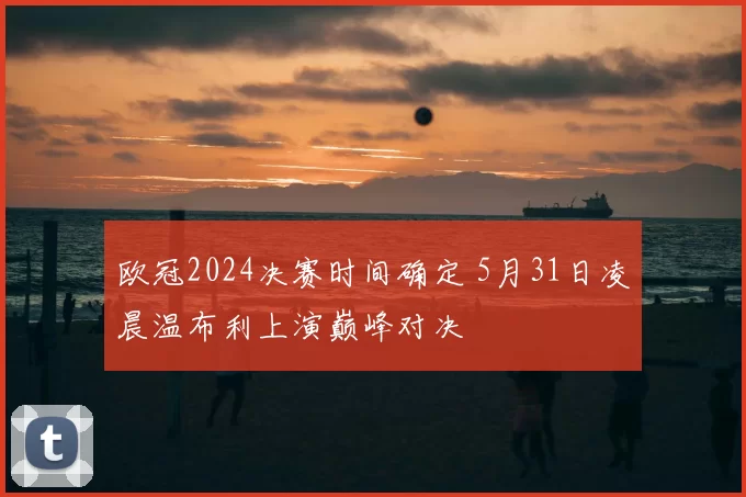 欧冠2024决赛时间确定 5月31日凌晨温布利上演巅峰对决
