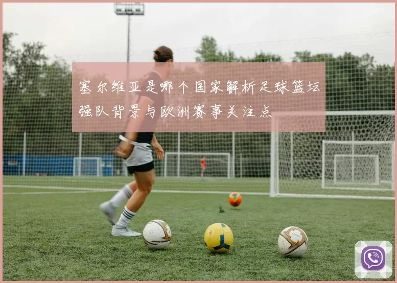 塞尔维亚是哪个国家解析足球篮坛强队背景与欧洲赛事关注点