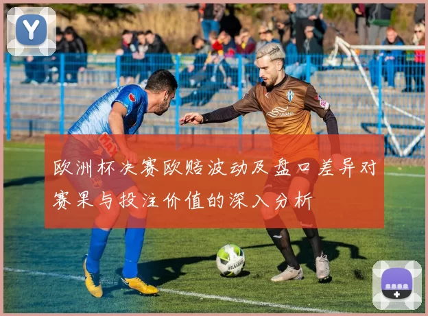 欧洲杯决赛欧赔波动及盘口差异对赛果与投注价值的深入分析
