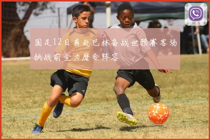国足12日奔赴巴林备战世预赛客场挑战前全力磨合阵容