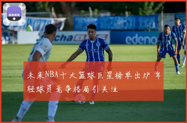 未来NBA十大篮球巨星榜单出炉 年轻球员竞争格局引关注
