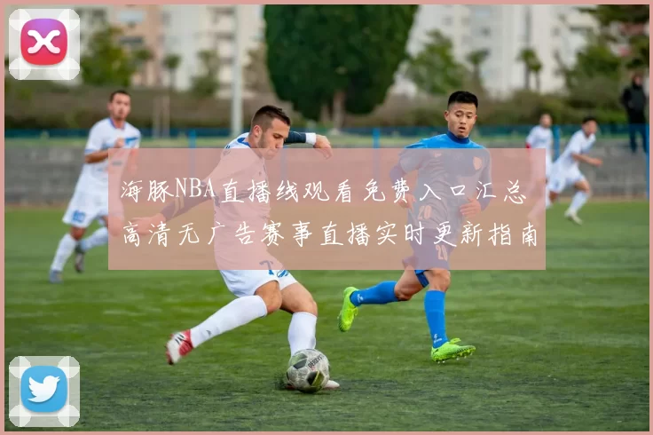 海豚NBA直播线观看免费入口汇总 高清无广告赛事直播实时更新指南