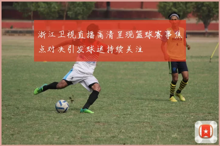 浙江卫视直播高清呈现篮球赛事焦点对决引发球迷持续关注