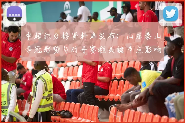 中超积分榜资料库发布:山东泰山争冠形势与对手赛程关键节点影响赛果