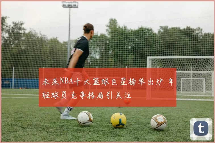 未来NBA十大篮球巨星榜单出炉 年轻球员竞争格局引关注