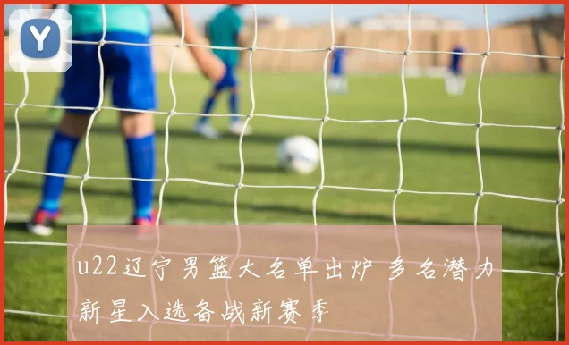 u22辽宁男篮大名单出炉 多名潜力新星入选备战新赛季
