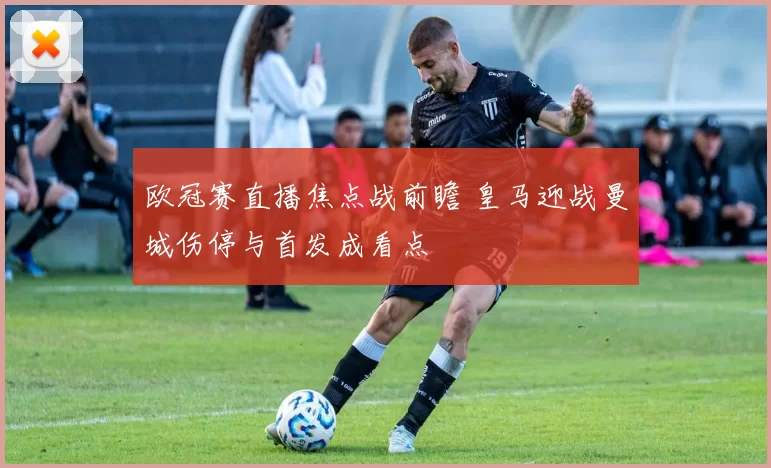 欧冠赛直播焦点战前瞻 皇马迎战曼城伤停与首发成看点