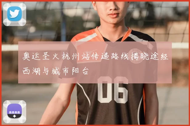 奥运圣火杭州站传递路线揭晓途经西湖与城市阳台