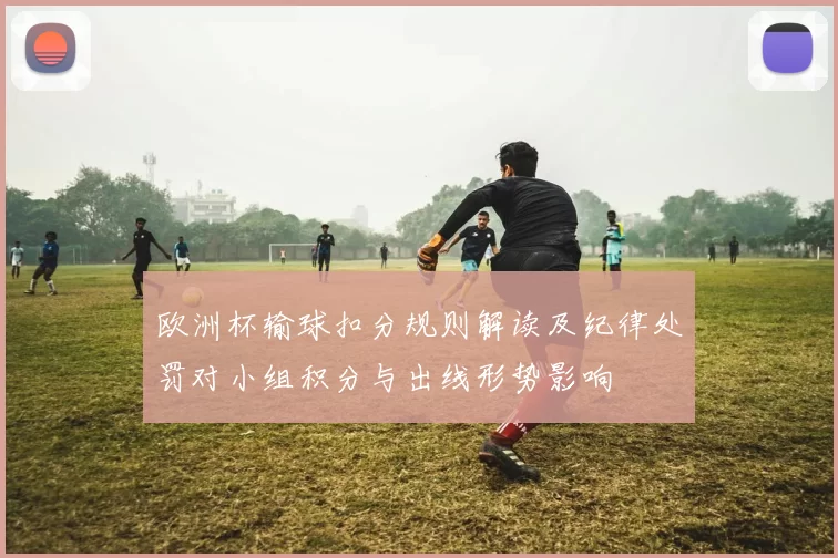 欧洲杯输球扣分规则解读及纪律处罚对小组积分与出线形势影响