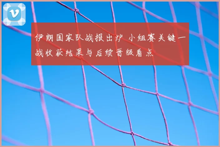 伊朗国家队战报出炉 小组赛关键一战收获结果与后续晋级看点