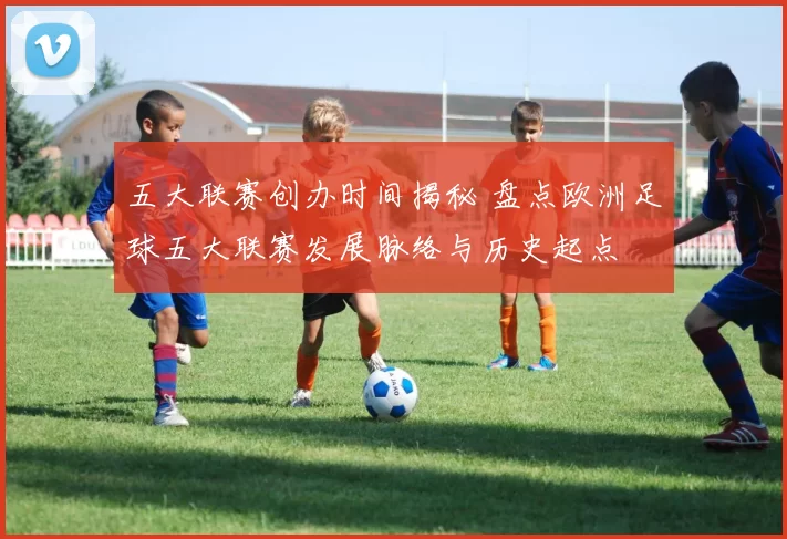五大联赛创办时间揭秘 盘点欧洲足球五大联赛发展脉络与历史起点